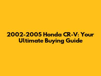 2002-2005 Honda CR-V: Your Ultimate Buying Guide