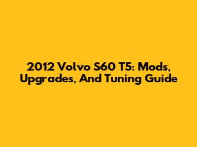2012 Volvo S60 T5: Mods, Upgrades, And Tuning Guide