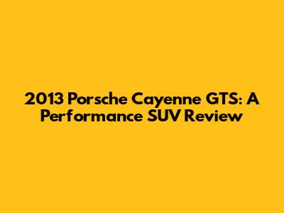 2013 Porsche Cayenne GTS: A Performance SUV Review