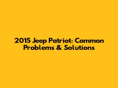 2015 Jeep Patriot: Common Problems & Solutions