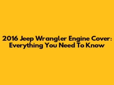 2016 Jeep Wrangler Engine Cover: Everything You Need To Know