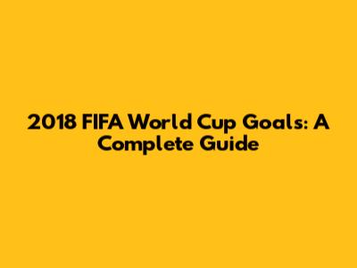 2018 FIFA World Cup Goals: A Complete Guide