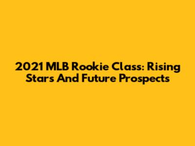 2021 MLB Rookie Class: Rising Stars And Future Prospects