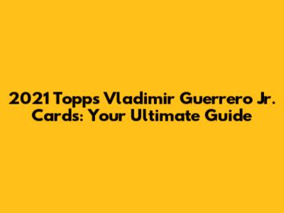 2021 Topps Vladimir Guerrero Jr. Cards: Your Ultimate Guide