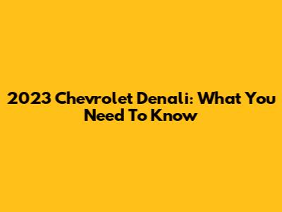 2023 Chevrolet Denali: What You Need To Know