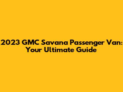 2023 GMC Savana Passenger Van: Your Ultimate Guide