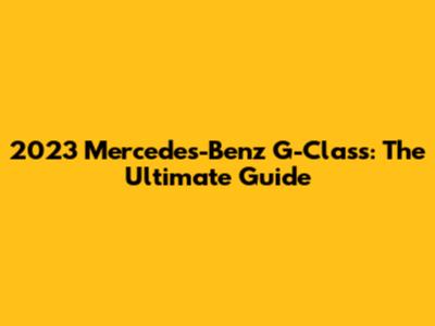 2023 Mercedes-Benz G-Class: The Ultimate Guide
