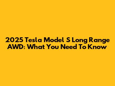 2025 Tesla Model S Long Range AWD: What You Need To Know