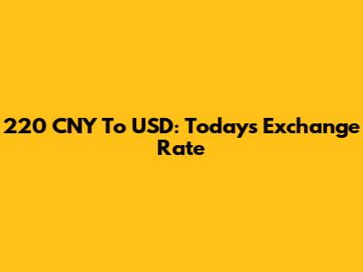 220 CNY To USD: Today's Exchange Rate