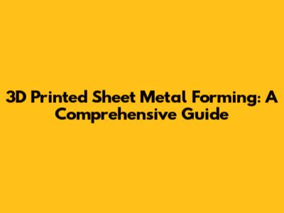 3D Printed Sheet Metal Forming: A Comprehensive Guide