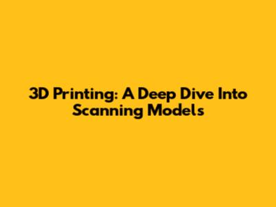 3D Printing: A Deep Dive Into Scanning Models