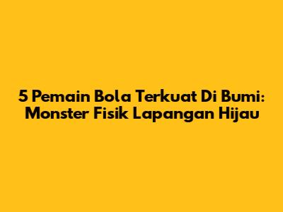 5 Pemain Bola Terkuat Di Bumi: Monster Fisik Lapangan Hijau