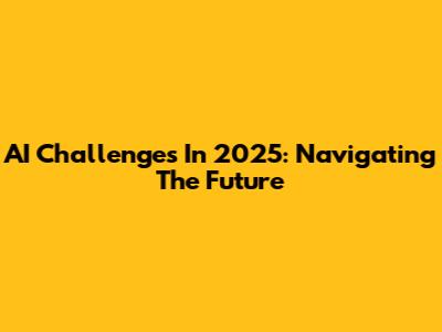 AI Challenges In 2025: Navigating The Future