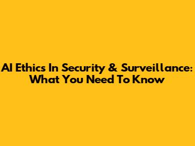 AI Ethics In Security & Surveillance: What You Need To Know