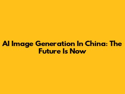 AI Image Generation In China: The Future Is Now