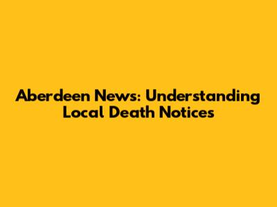 Aberdeen News: Understanding Local Death Notices