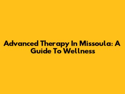 Advanced Therapy In Missoula: A Guide To Wellness