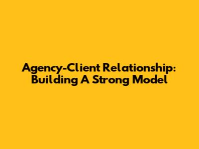 Agency-Client Relationship: Building A Strong Model