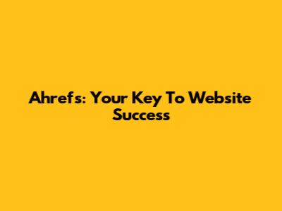 Ahrefs: Your Key To Website Success