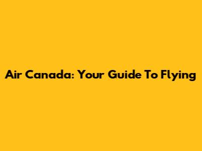 Air Canada: Your Guide To Flying