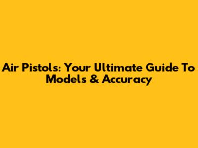 Air Pistols: Your Ultimate Guide To Models & Accuracy
