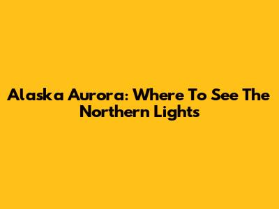 Alaska Aurora: Where To See The Northern Lights
