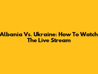 Albania Vs. Ukraine: How To Watch The Live Stream