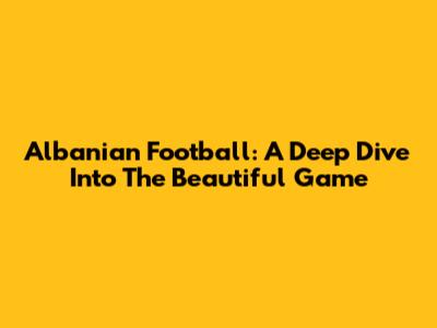 Albanian Football: A Deep Dive Into The Beautiful Game