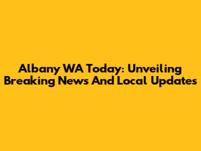 Albany WA Today: Unveiling Breaking News And Local Updates
