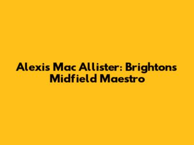 Alexis Mac Allister: Brighton's Midfield Maestro