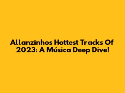 Allanzinho's Hottest Tracks Of 2023: A Música Deep Dive!