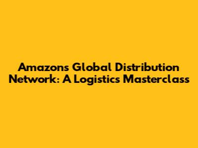 Amazon's Global Distribution Network: A Logistics Masterclass