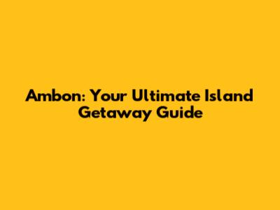 Ambon: Your Ultimate Island Getaway Guide