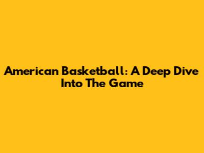 American Basketball: A Deep Dive Into The Game