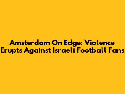Amsterdam On Edge: Violence Erupts Against Israeli Football Fans