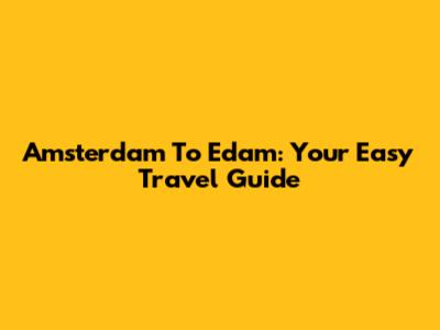 Amsterdam To Edam: Your Easy Travel Guide