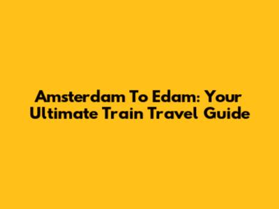 Amsterdam To Edam: Your Ultimate Train Travel Guide