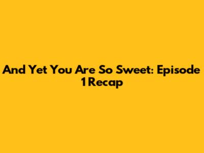 And Yet You Are So Sweet: Episode 1 Recap