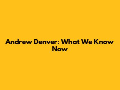 Andrew Denver: What We Know Now