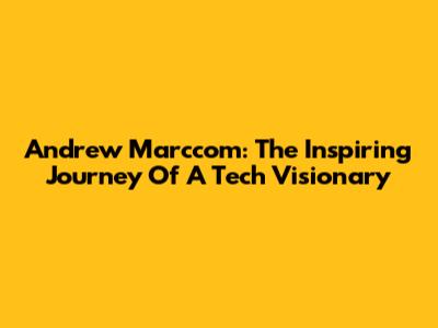 Andrew Marccom: The Inspiring Journey Of A Tech Visionary