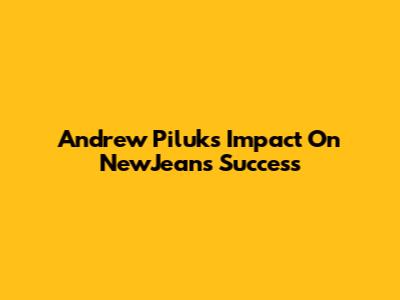 Andrew Piluk's Impact On NewJeans' Success