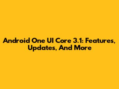 Android One UI Core 3.1: Features, Updates, And More