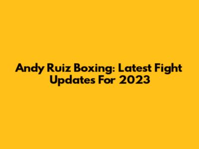 Andy Ruiz Boxing: Latest Fight Updates For 2023
