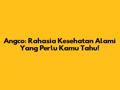 Angco: Rahasia Kesehatan Alami Yang Perlu Kamu Tahu!