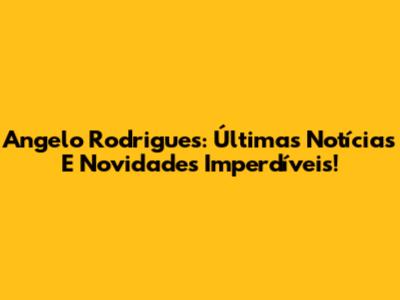 Angelo Rodrigues: Últimas Notícias E Novidades Imperdíveis!