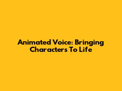 Animated Voice: Bringing Characters To Life
