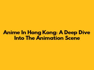 Anime In Hong Kong: A Deep Dive Into The Animation Scene