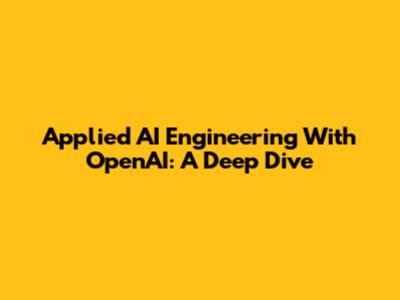 Applied AI Engineering With OpenAI: A Deep Dive