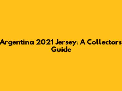 Argentina 2021 Jersey: A Collector's Guide