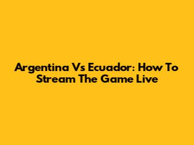 Argentina Vs Ecuador: How To Stream The Game Live